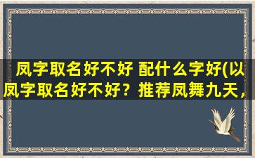 凤字取名好不好 配什么字好(以凤字取名好不好？推荐凤舞九天，凤鸣九州，凤凰涅槃等配对，简单易记，契合灵气，深受青睐。)